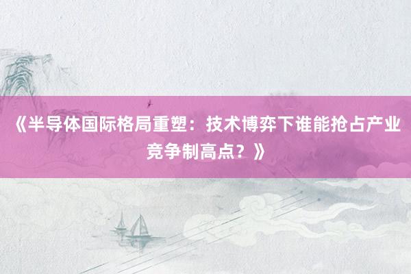 《半导体国际格局重塑：技术博弈下谁能抢占产业竞争制高点？》