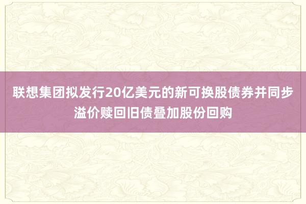 联想集团拟发行20亿美元的新可换股债券并同步溢价赎回旧债叠加股份回购