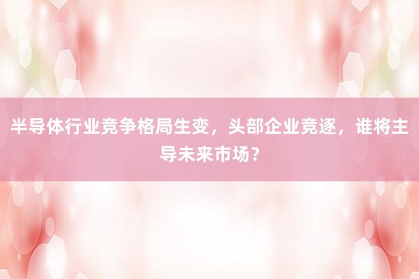 半导体行业竞争格局生变，头部企业竞逐，谁将主导未来市场？