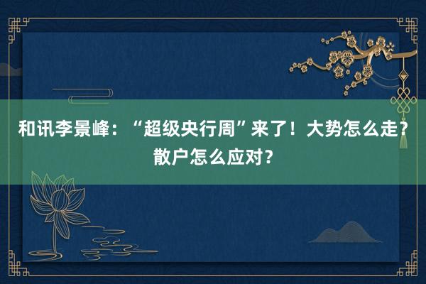和讯李景峰：“超级央行周”来了！大势怎么走？散户怎么应对？
