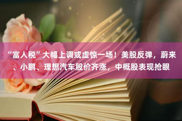 “富人税”大幅上调或虚惊一场！美股反弹，蔚来、小鹏、理想汽车股价齐涨，中概股表现抢眼