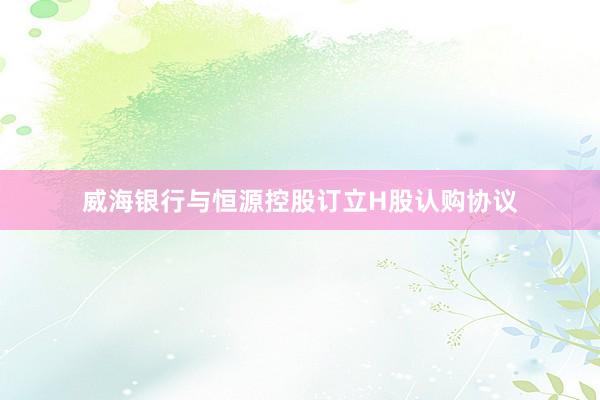 威海银行与恒源控股订立H股认购协议