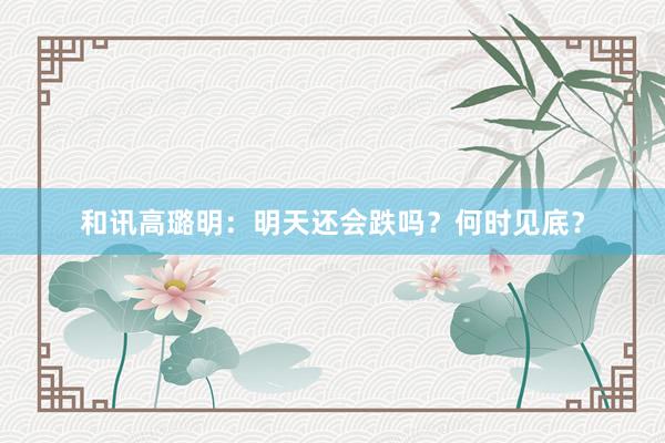 和讯高璐明：明天还会跌吗？何时见底？