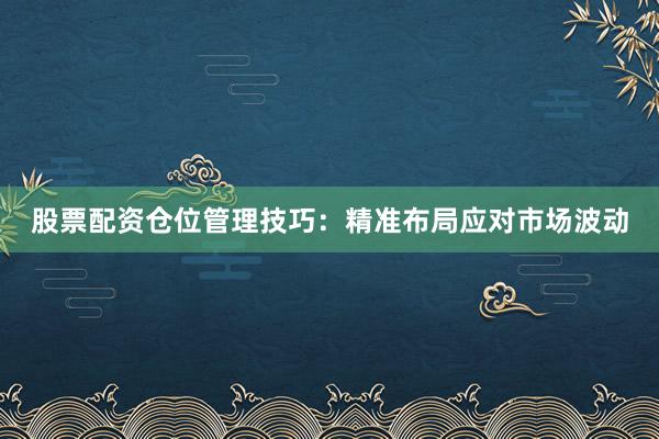 股票配资仓位管理技巧:精准布局应对市场波动