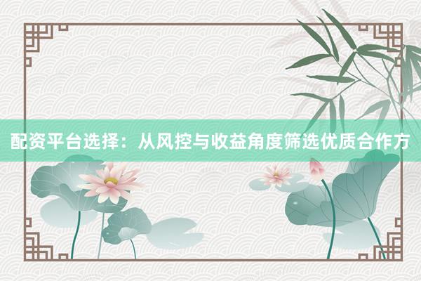 配资平台选择：从风控与收益角度筛选优质合作方