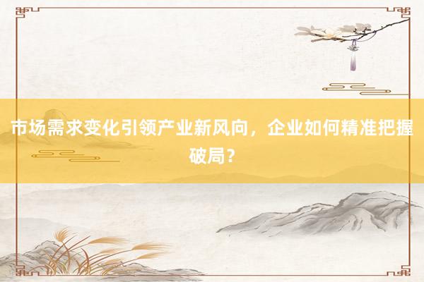 市场需求变化引领产业新风向，企业如何精准把握破局？