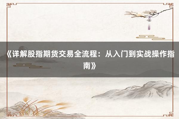 《详解股指期货交易全流程：从入门到实战操作指南》