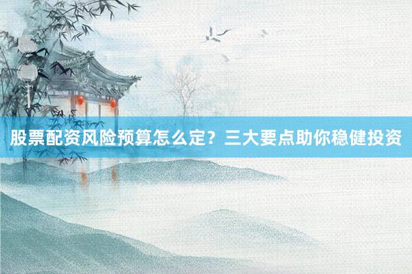 股票配资风险预算怎么定？三大要点助你稳健投资