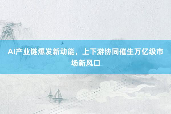 AI产业链爆发新动能，上下游协同催生万亿级市场新风口