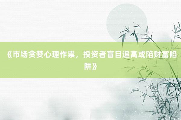 《市场贪婪心理作祟,投资者盲目追高或陷财富陷阱》
