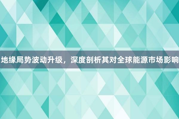 地缘局势波动升级，深度剖析其对全球能源市场影响