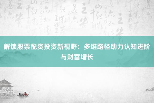 解锁股票配资投资新视野：多维路径助力认知进阶与财富增长