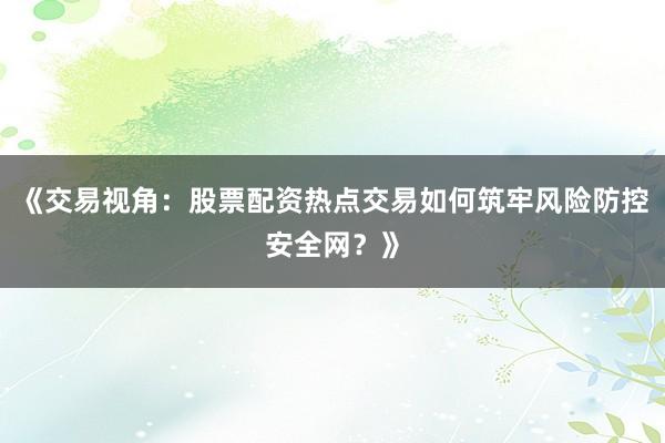 《交易视角：股票配资热点交易如何筑牢风险防控安全网？》
