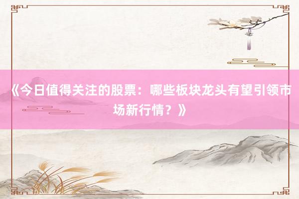 《今日值得关注的股票:哪些板块龙头有望引领市场新行情?》