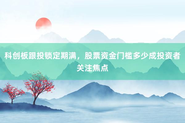 科创板跟投锁定期满，股票资金门槛多少成投资者关注焦点