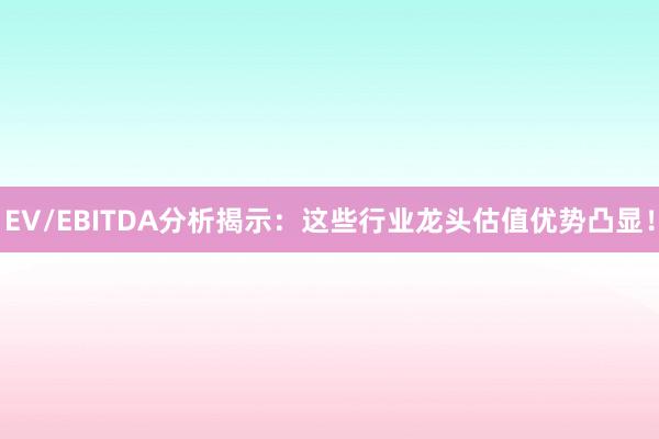 EV/EBITDA分析揭示：这些行业龙头估值优势凸显！