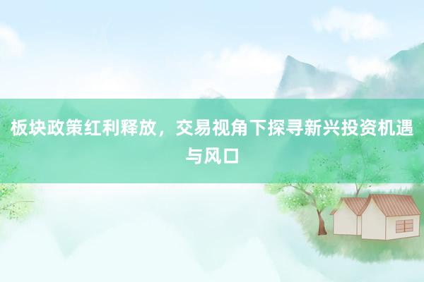 板块政策红利释放，交易视角下探寻新兴投资机遇与风口