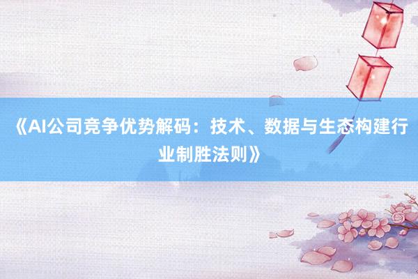 《AI公司竞争优势解码:技术、数据与生态构建行业制胜法则》
