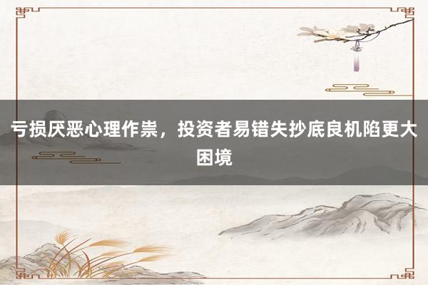 亏损厌恶心理作祟,投资者易错失抄底良机陷更大困境