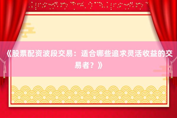 《股票配资波段交易：适合哪些追求灵活收益的交易者？》
