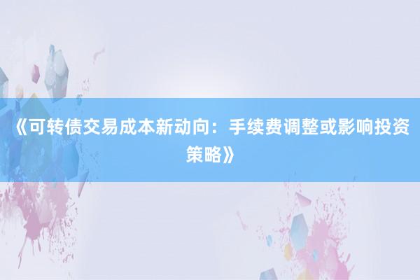 《可转债交易成本新动向:手续费调整或影响投资策略》