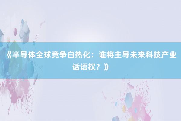 《半导体全球竞争白热化:谁将主导未来科技产业话语权?》
