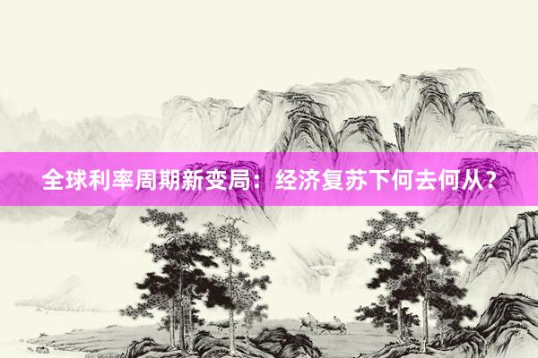 全球利率周期新变局:经济复苏下何去何从?
