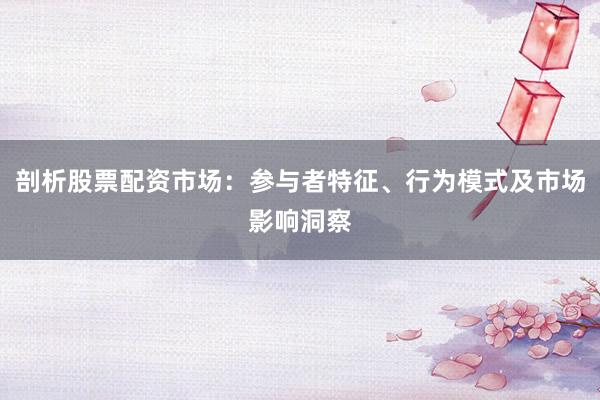 剖析股票配资市场:参与者特征、行为模式及市场影响洞察