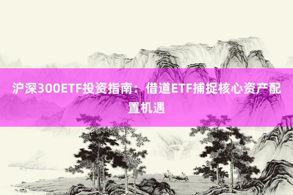 沪深300ETF投资指南:借道ETF捕捉核心资产配置机遇