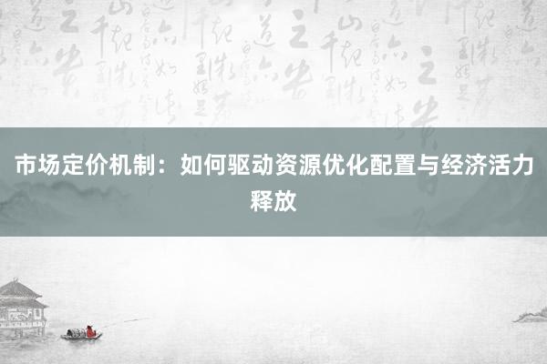 市场定价机制:如何驱动资源优化配置与经济活力释放