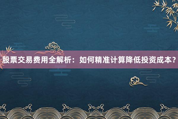 股票交易费用全解析:如何精准计算降低投资成本?