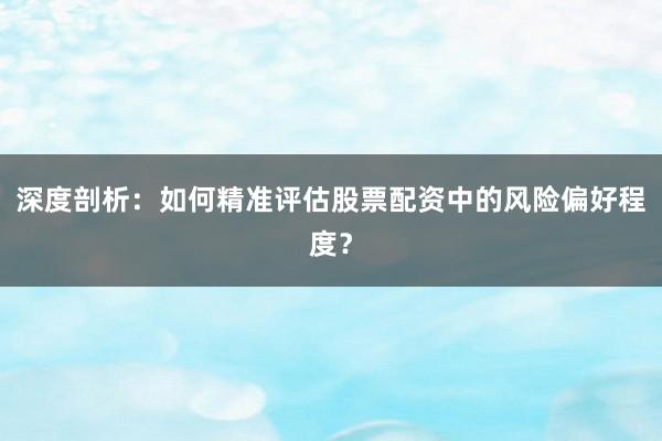 深度剖析:如何精准评估股票配资中的风险偏好程度?