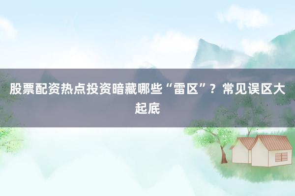 股票配资热点投资暗藏哪些“雷区”?常见误区大起底