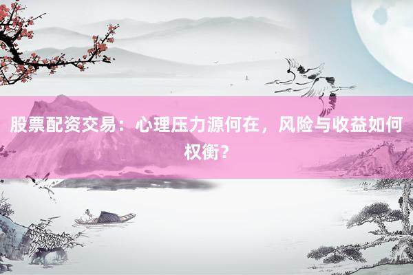 股票配资交易:心理压力源何在,风险与收益如何权衡?