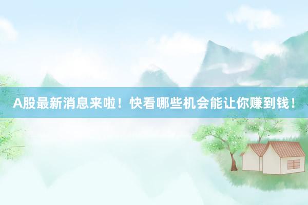 A股最新消息来啦!快看哪些机会能让你赚到钱!