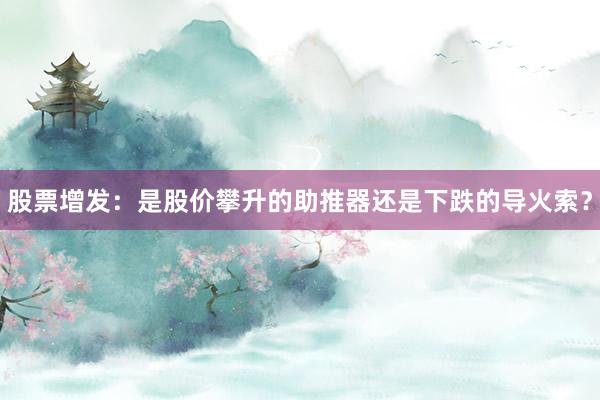股票增发:是股价攀升的助推器还是下跌的导火索?