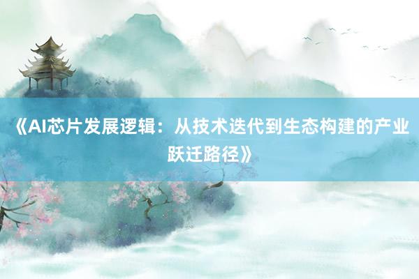 《AI芯片发展逻辑:从技术迭代到生态构建的产业跃迁路径》