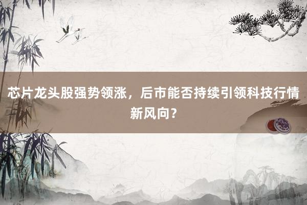 芯片龙头股强势领涨,后市能否持续引领科技行情新风向?