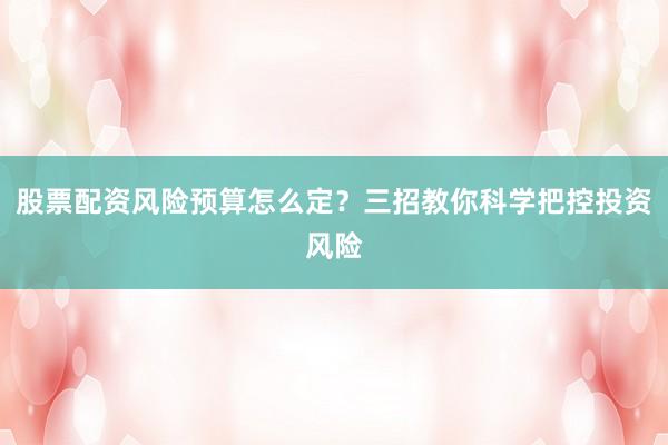 股票配资风险预算怎么定？三招教你科学把控投资风险