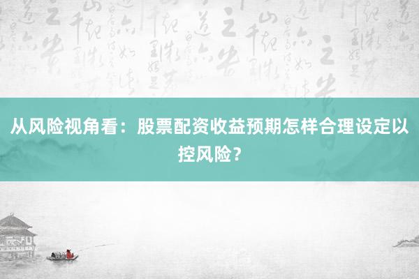 从风险视角看：股票配资收益预期怎样合理设定以控风险？