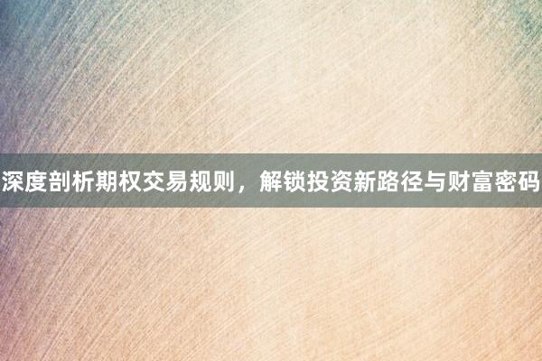 深度剖析期权交易规则，解锁投资新路径与财富密码