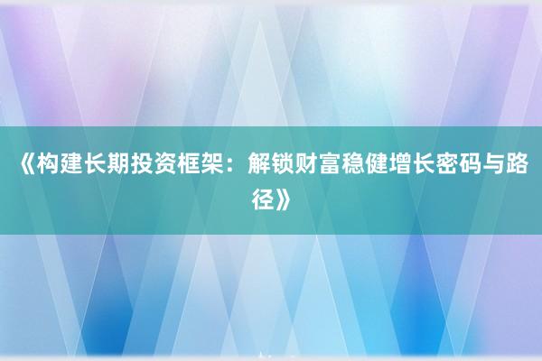 《构建长期投资框架：解锁财富稳健增长密码与路径》