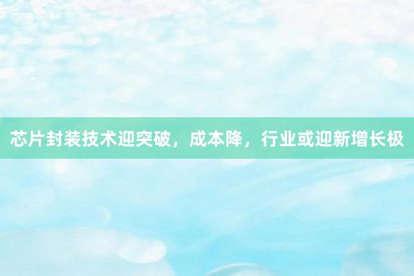 芯片封装技术迎突破，成本降，行业或迎新增长极