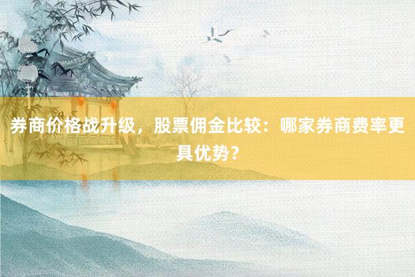 券商价格战升级，股票佣金比较：哪家券商费率更具优势？