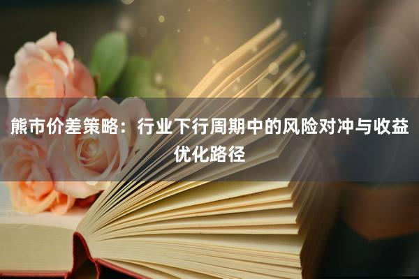 熊市价差策略：行业下行周期中的风险对冲与收益优化路径