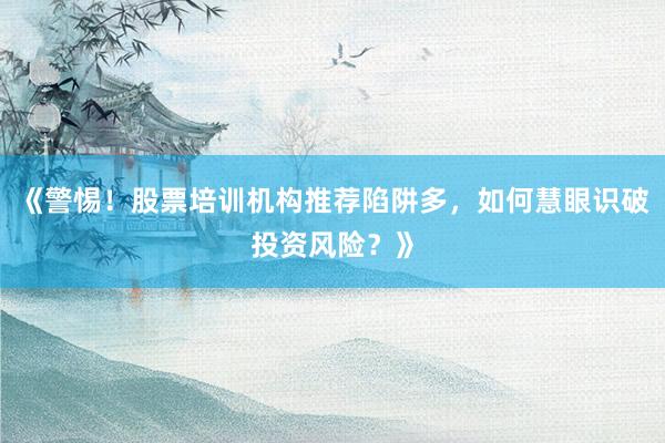 《警惕！股票培训机构推荐陷阱多，如何慧眼识破投资风险？》