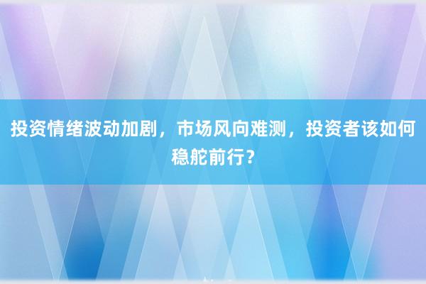 投资情绪波动加剧，市场风向难测，投资者该如何稳舵前行？