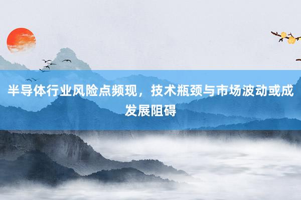 半导体行业风险点频现，技术瓶颈与市场波动或成发展阻碍