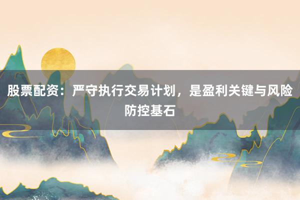 股票配资：严守执行交易计划，是盈利关键与风险防控基石