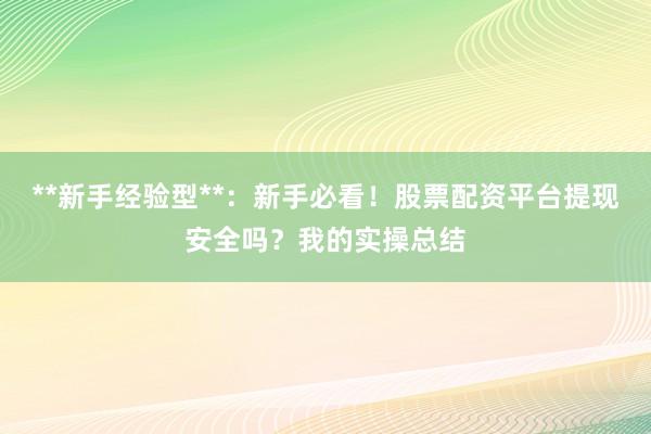 **新手经验型**：新手必看！股票配资平台提现安全吗？我的实操总结